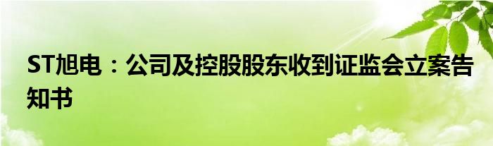 ST旭电:公司及控股股东收到证监会立案告知书