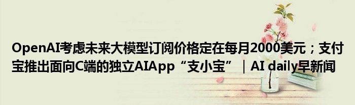 OpenAI考虑未来大模型订阅价格定在每月2000美元;支付宝推出面向C端的独立AIApp“支小宝”|AI daily早新闻