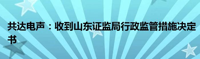共达电声:收到山东证监局行政监管措施决定书