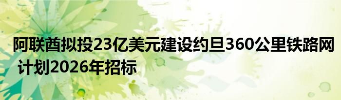 阿联酋拟投23亿美元建设约旦360公里铁路网 计划2026年招标