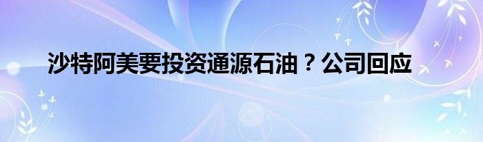 沙特阿美要投资通源石油?公司回应