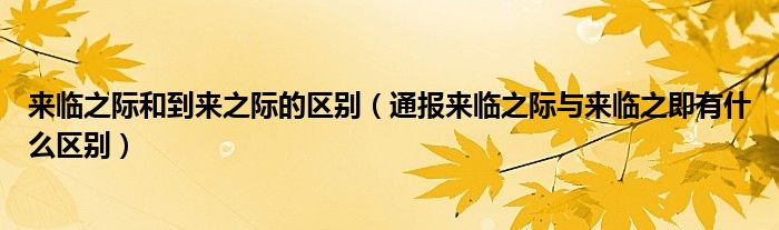 来临之际和到来之际的区别(通报来临之际与来临之即有什么区别)