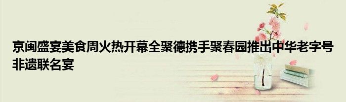 京闽盛宴美食周火热开幕全聚德携手聚春园推出中华老字号非遗联名宴