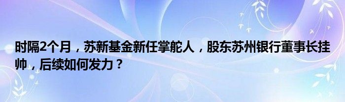 时隔2个月,苏新基金新任掌舵人,股东苏州银行董事长挂帅,后续如何发力?