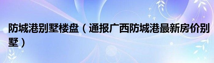 防城港别墅楼盘(通报广西防城港最新房价别墅)