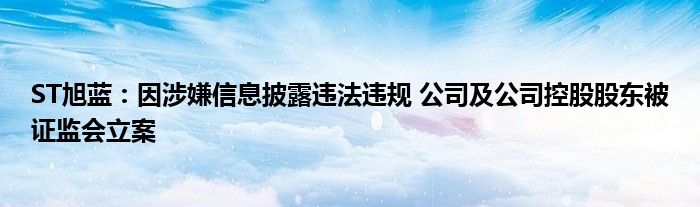 ST旭蓝:因涉嫌信息披露违法违规 公司及公司控股股东被证监会立案