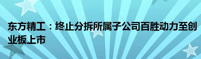 东方精工:终止分拆所属子公司百胜动力至创业板上市