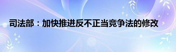 司法部:加快推进反不正当竞争法的修改