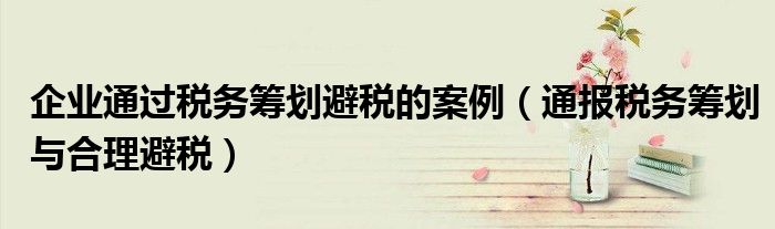 企业通过税务筹划避税的案例(通报税务筹划与合理避税)