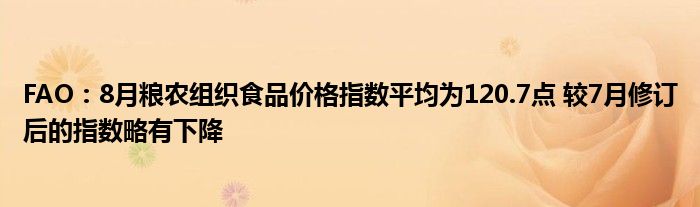 FAO:8月粮农组织食品价格指数平均为120.7点 较7月修订后的指数略有下降