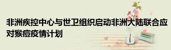 非洲疾控中心与世卫组织启动非洲大陆联合应对猴痘疫情计划