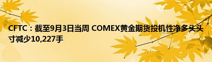 CFTC:截至9月3日当周 COMEX黄金期货投机性净多头头寸减少10,227手