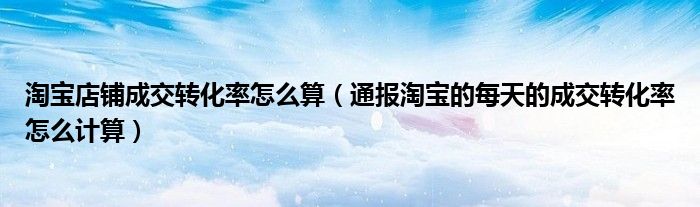 淘宝店铺成交转化率怎么算(通报淘宝的每天的成交转化率怎么计算)