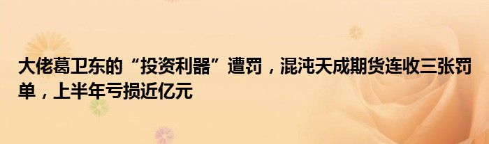 大佬葛卫东的“投资利器”遭罚,混沌天成期货连收三张罚单,上半年亏损近亿元