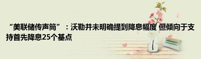 “美联储传声筒”:沃勒并未明确提到降息幅度 但倾向于支持首先降息25个基点