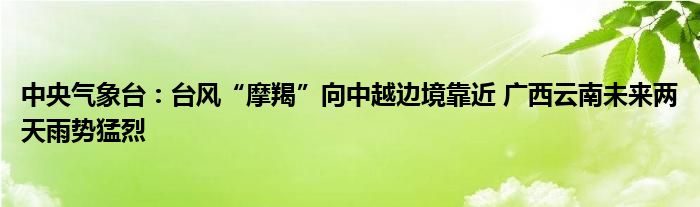 中央气象台:台风“摩羯”向中越边境靠近 广西云南未来两天雨势猛烈