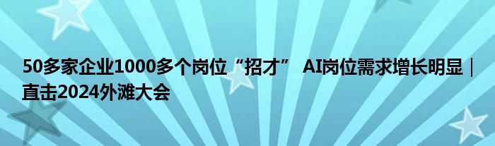 50多家企业1000多个岗位“招才” AI岗位需求增长明显|直击2024外滩大会