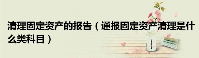 清理固定资产的报告(通报固定资产清理是什么类科目)