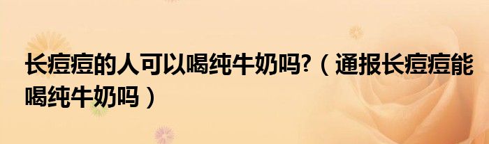 长痘痘的人可以喝纯牛奶吗?(通报长痘痘能喝纯牛奶吗)