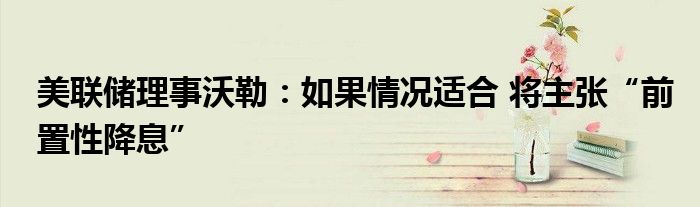 美联储理事沃勒:如果情况适合 将主张“前置性降息”