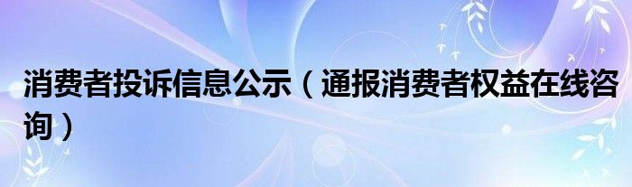 消费者投诉信息公示(通报消费者权益在线咨询)