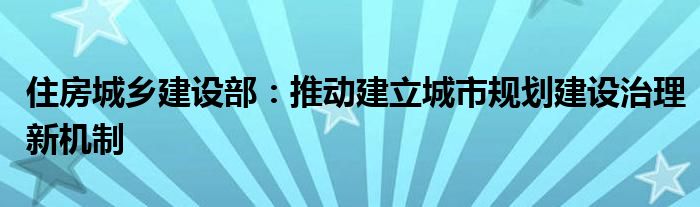 住房城乡建设部:推动建立城市规划建设治理新机制