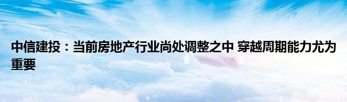 中信建投:当前房地产行业尚处调整之中 穿越周期能力尤为重要