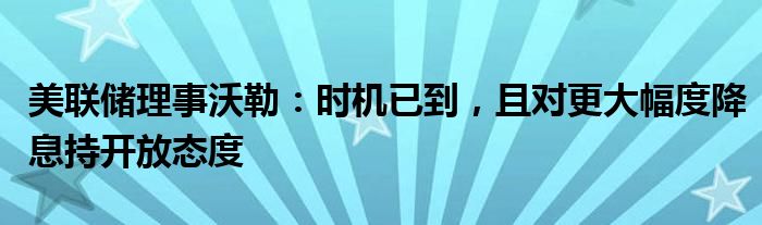 美联储理事沃勒:时机已到,且对更大幅度降息持开放态度