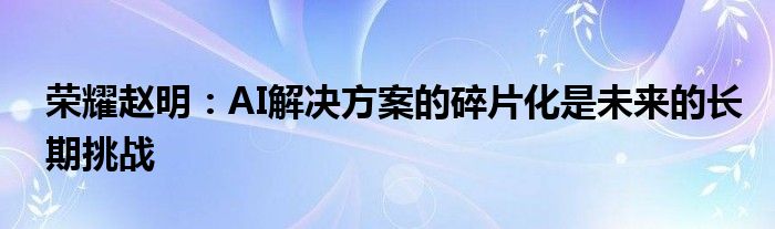 荣耀赵明:AI解决方案的碎片化是未来的长期挑战