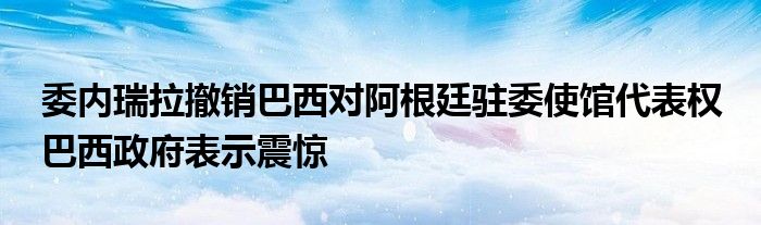 委内瑞拉撤销巴西对阿根廷驻委使馆代表权 巴西政府表示震惊