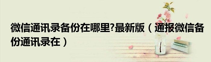 微信通讯录备份在哪里?最新版(通报微信备份通讯录在)