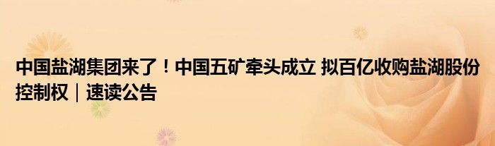 中国盐湖集团来了!中国五矿牵头成立 拟百亿收购盐湖股份控制权|速读公告