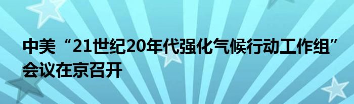 中美“21世纪20年代强化气候行动工作组”会议在京召开