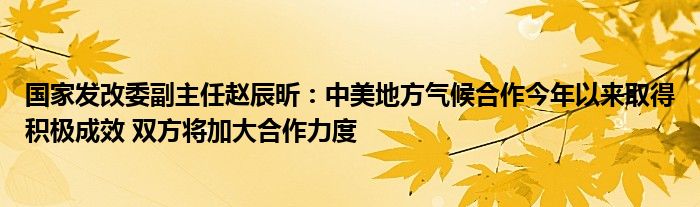 国家发改委副主任赵辰昕:中美地方气候合作今年以来取得积极成效 双方将加大合作力度