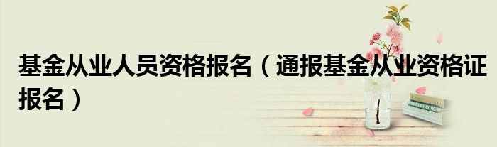 基金从业人员资格报名(通报基金从业资格证报名)