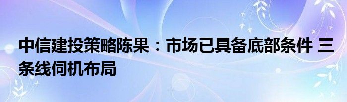 中信建投策略陈果:市场已具备底部条件 三条线伺机布局