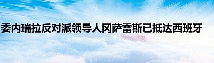 委内瑞拉反对派领导人冈萨雷斯已抵达西班牙