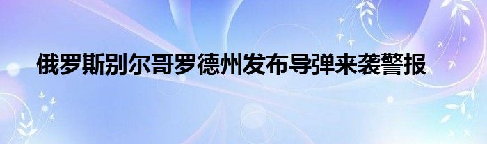 俄罗斯别尔哥罗德州发布导弹来袭警报