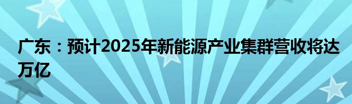 广东:预计2025年新能源产业集群营收将达万亿
