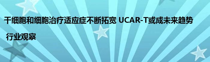 干细胞和细胞治疗适应症不断拓宽 UCAR-T或成未来趋势 | 行业观察