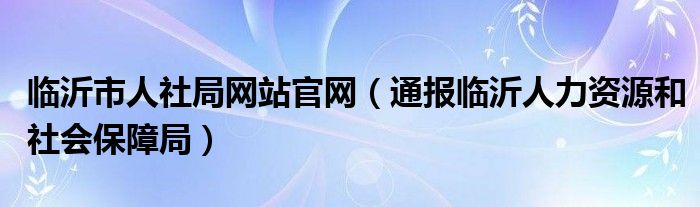 临沂市人社局网站官网(通报临沂人力资源和社会保障局)