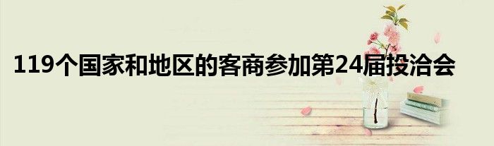 119个国家和地区的客商参加第24届投洽会