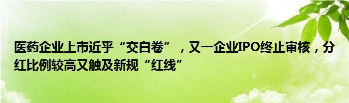 医药企业上市近乎“交白卷”,又一企业IPO终止审核,分红比例较高又触及新规“红线”