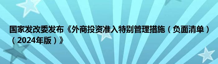国家发改委发布《外商投资准入特别管理措施(负面清单)(2024年版)》