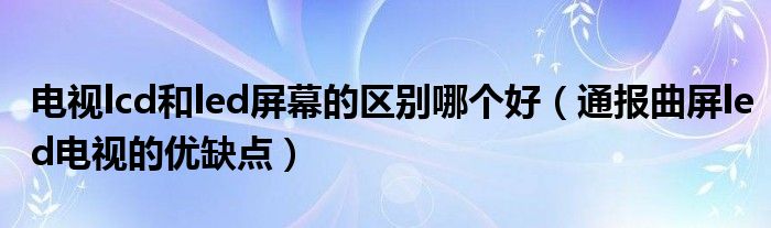 电视lcd和led屏幕的区别哪个好(通报曲屏led电视的优缺点)