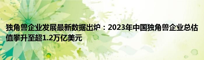 独角兽企业发展最新数据出炉:2023年中国独角兽企业总估值攀升至超1.2万亿美元