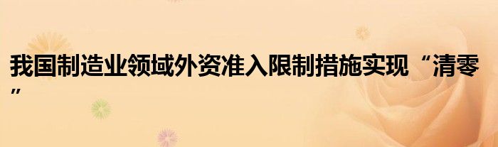 我国制造业领域外资准入限制措施实现“清零”