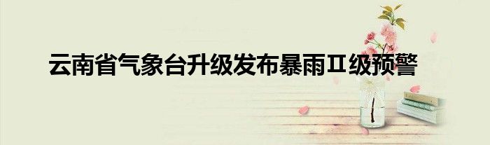 云南省气象台升级发布暴雨Ⅱ级预警