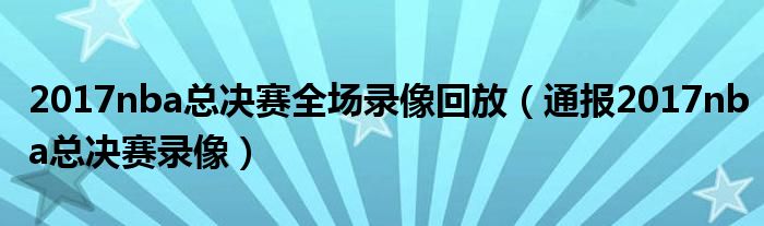 2017nba总决赛全场录像回放(通报2017nba总决赛录像)