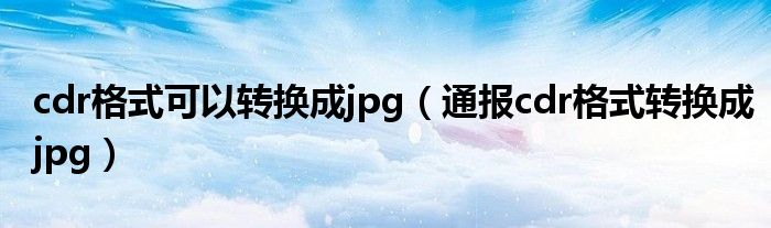 cdr格式可以转换成jpg(通报cdr格式转换成jpg)